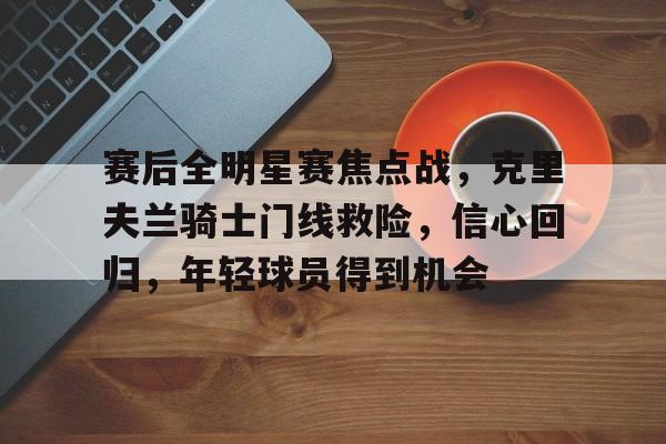 雷竞技网站 -赛后全明星赛焦点战，克里夫兰骑士门线救险，信心回归，年轻球员得到机会的简单介绍
