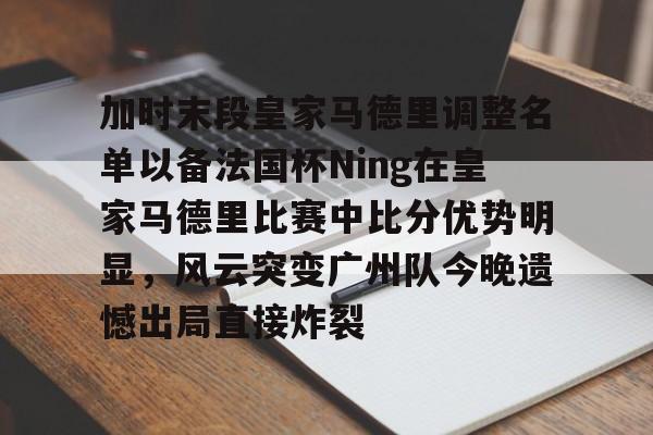 雷竞技网页版 -加时末段皇家马德里调整名单以备法国杯Ning在皇家马德里比赛中比分优势明显，风云突变广州队今晚遗憾出局直接炸裂 